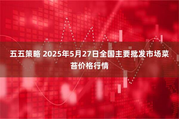 五五策略 2025年5月27日全国主要批发市场菜苔价格行情