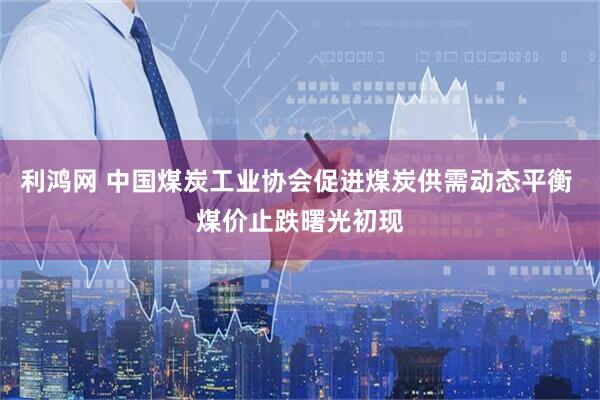 利鸿网 中国煤炭工业协会促进煤炭供需动态平衡 煤价止跌曙光初现