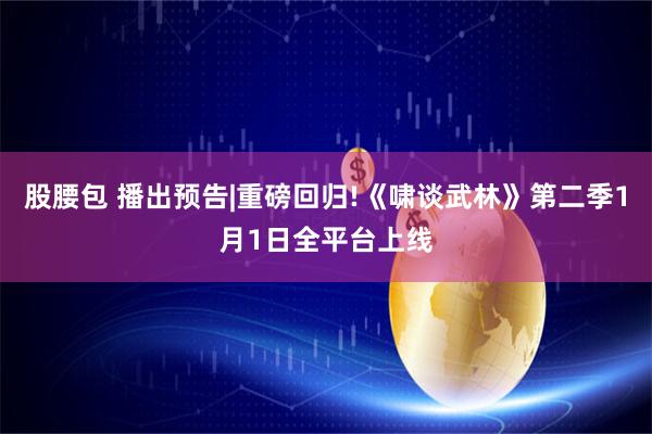 股腰包 播出预告|重磅回归!《啸谈武林》第二季1月1日全平台上线