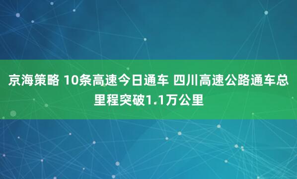 京海策略 10条高速今日通车 四川高速公路通车总里程突破1.1万公里