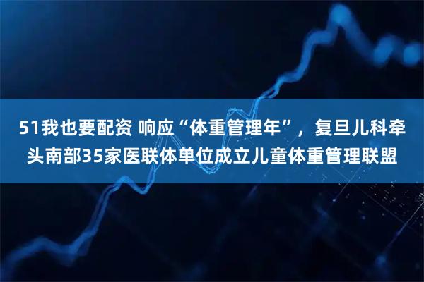 51我也要配资 响应“体重管理年”，复旦儿科牵头南部35家医联体单位成立儿童体重管理联盟