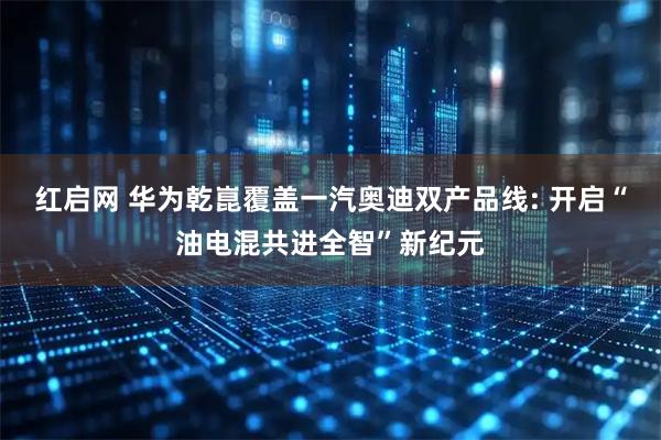 红启网 华为乾崑覆盖一汽奥迪双产品线: 开启“油电混共进全智”新纪元
