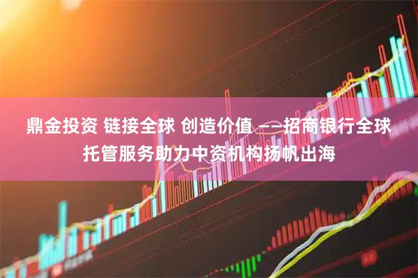 鼎金投资 链接全球 创造价值 ——招商银行全球托管服务助力中资机构扬帆出海