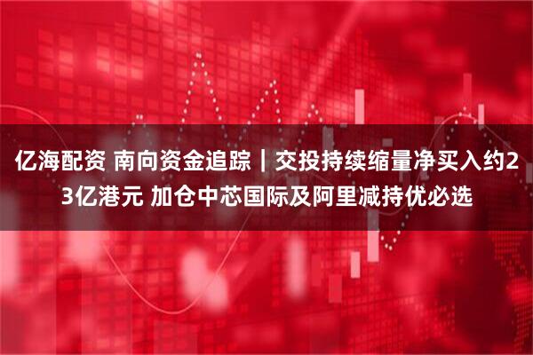 亿海配资 南向资金追踪｜交投持续缩量净买入约23亿港元 加仓中芯国际及阿里减持优必选