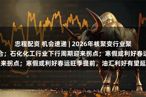 忠程配资 机会速递 | 2026年核聚变行业聚焦创新链与产业链深度融合；石化化工行业下行周期迎来拐点；寒假或利好春运旺季提前，油汇利好有望延续