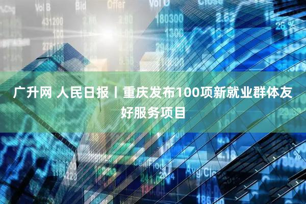 广升网 人民日报丨重庆发布100项新就业群体友好服务项目