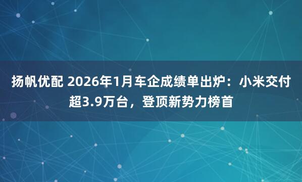 扬帆优配 2026年1月车企成绩单出炉：小米交付超3.9万台，登顶新势力榜首