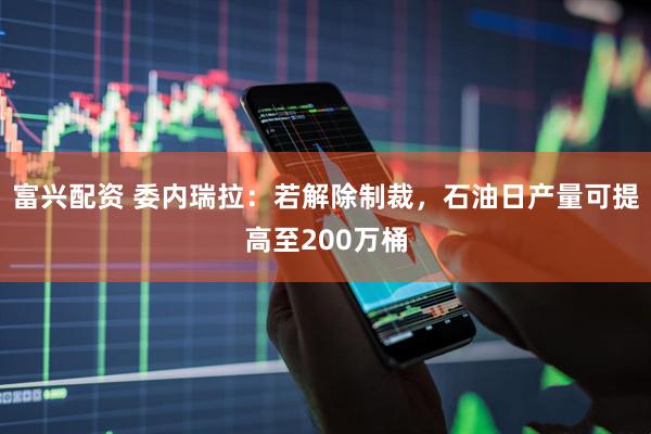 富兴配资 委内瑞拉：若解除制裁，石油日产量可提高至200万桶