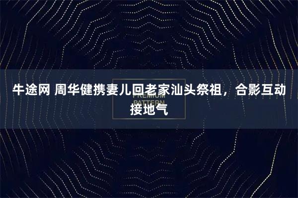 牛途网 周华健携妻儿回老家汕头祭祖，合影互动接地气