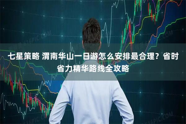 七星策略 渭南华山一日游怎么安排最合理？省时省力精华路线全攻略