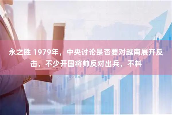 永之胜 1979年，中央讨论是否要对越南展开反击，不少开国将帅反对出兵，不料