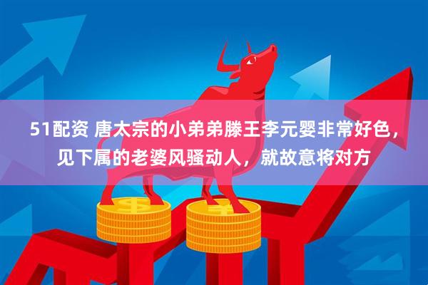 51配资 唐太宗的小弟弟滕王李元婴非常好色，见下属的老婆风骚动人，就故意将对方